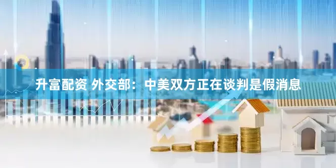 升富配资 外交部：中美双方正在谈判是假消息