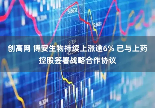 创高网 博安生物持续上涨逾6% 已与上药控股签署战略合作协议