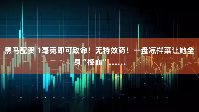 黑马配资 1毫克即可致命！无特效药！一盘凉拌菜让她全身“换血”……