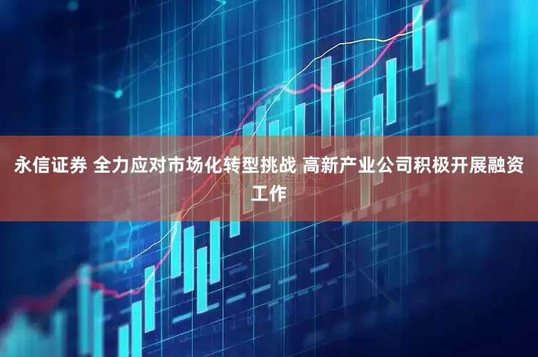 永信证券 全力应对市场化转型挑战 高新产业公司积极开展融资工作