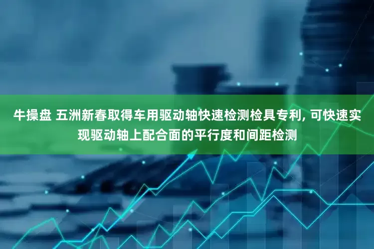 牛操盘 五洲新春取得车用驱动轴快速检测检具专利, 可快速实现驱动轴上配合面的平行度和间距检测