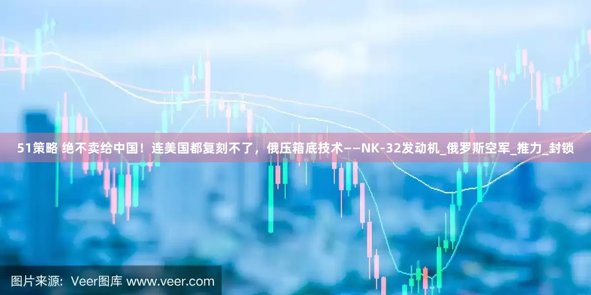 51策略 绝不卖给中国！连美国都复刻不了，俄压箱底技术——NK-32发动机_俄罗斯空军_推力_封锁
