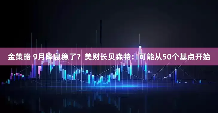 金策略 9月降息稳了？美财长贝森特：可能从50个基点开始
