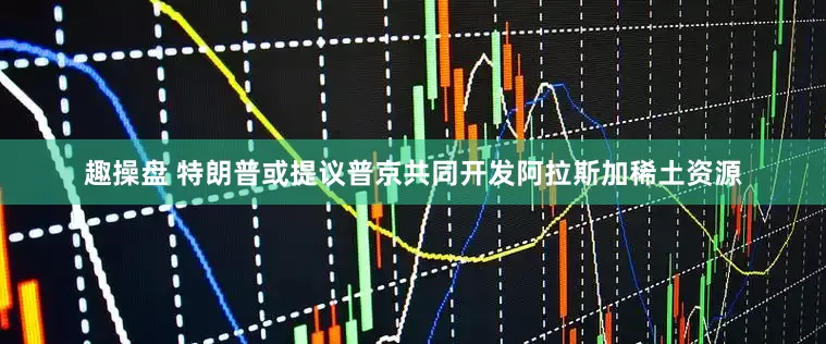 趣操盘 特朗普或提议普京共同开发阿拉斯加稀土资源