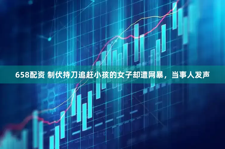 658配资 制伏持刀追赶小孩的女子却遭网暴，当事人发声