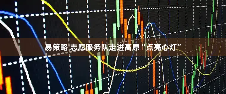 易策略 志愿服务队走进高原“点亮心灯”
