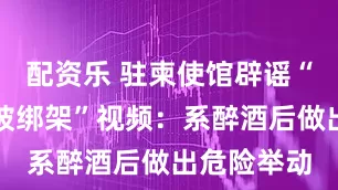 配资乐 驻柬使馆辟谣“中国女子被绑架”视频:系醉酒后做出危险举动