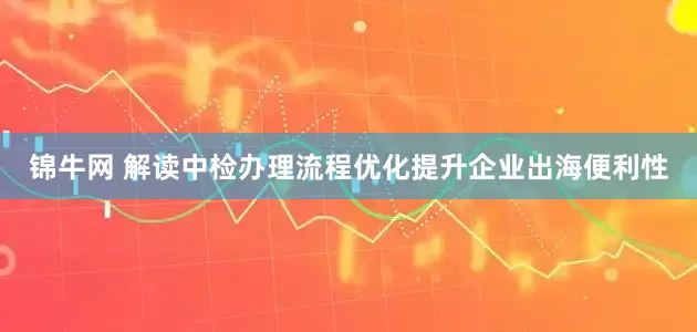 锦牛网 解读中检办理流程优化提升企业出海便利性