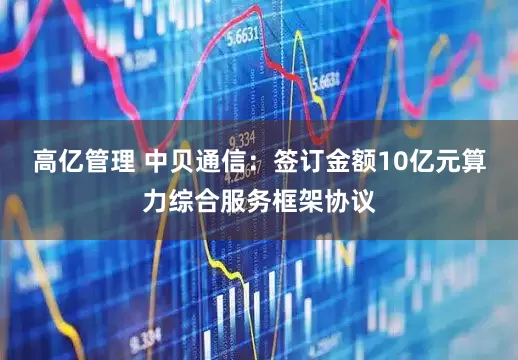 高亿管理 中贝通信：签订金额10亿元算力综合服务框架协议