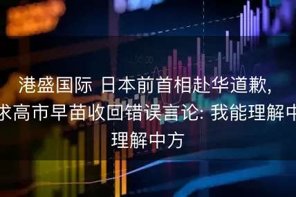 港盛国际 日本前首相赴华道歉, 要求高市早苗收回错误言论: 我能理解中方