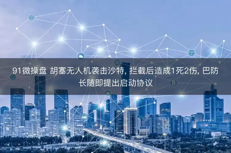 91微操盘 胡塞无人机袭击沙特, 拦截后造成1死2伤, 巴防长随即提出启动协议